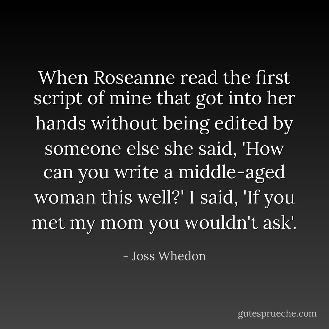 When Roseanne read the first script of mine that got into her hands without being edited by someone else she said, 'How can you write a middle-aged woman this well?' I said, 'If you met my mom you wouldn't ask'. - Joss Whedon