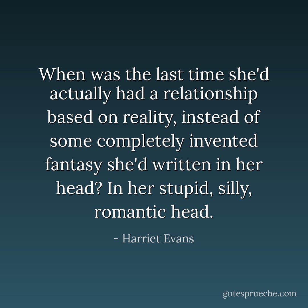 When was the last time she'd actually had a relationship based on reality, instead of some completely invented fantasy she'd written in her head? In her stupid, silly, romantic head. - Harriet Evans