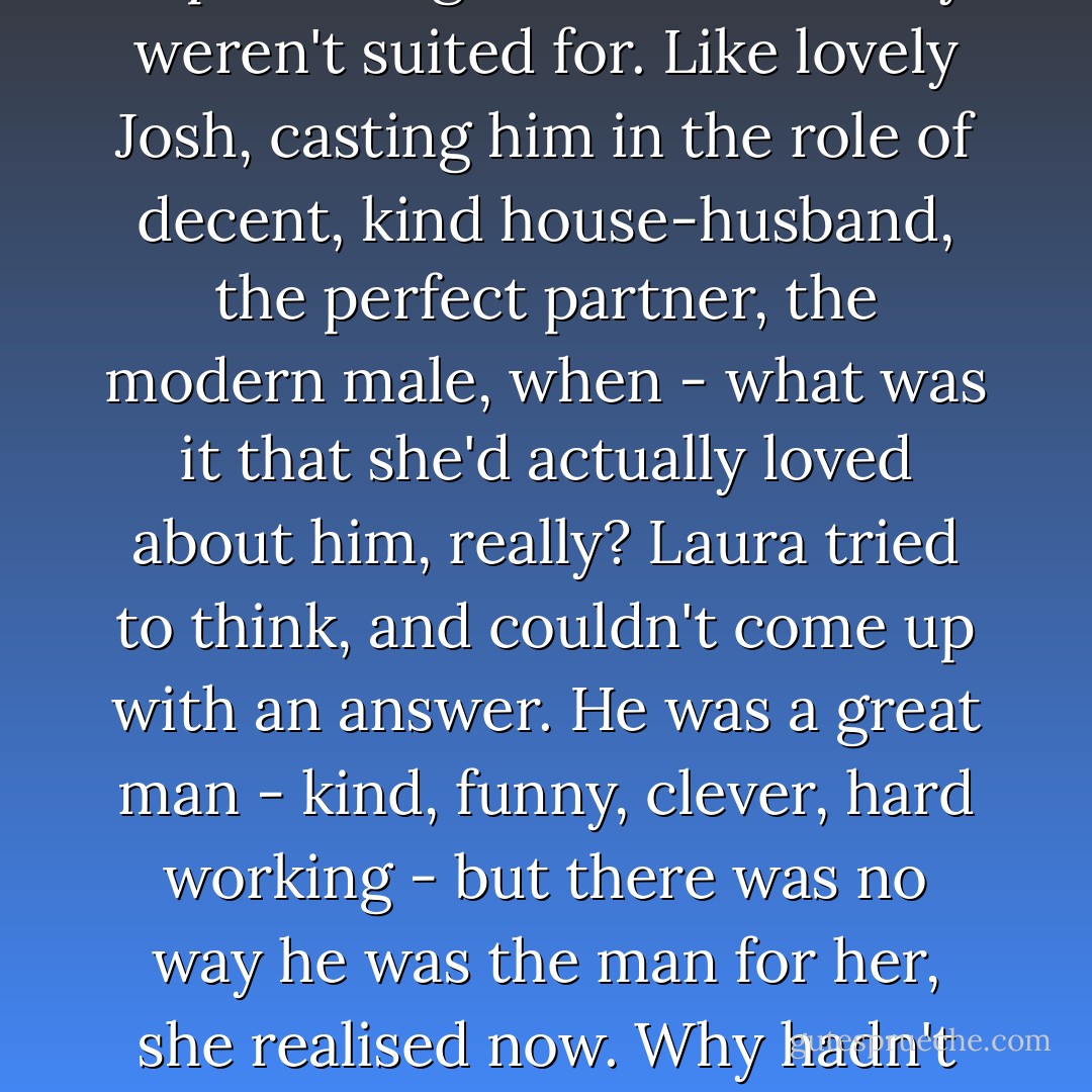 Laura's problem was that she kept casting men in roles they weren't suited for. Like lovely Josh, casting him in the role of decent, kind house-husband, the perfect partner, the modern male, when - what was it that she'd actually loved about him, really? Laura tried to think, and couldn't come up with an answer. He was a great man - kind, funny, clever, hard working - but there was no way he was the man for her, she realised now. Why hadn't she seen it? - Harriet Evans