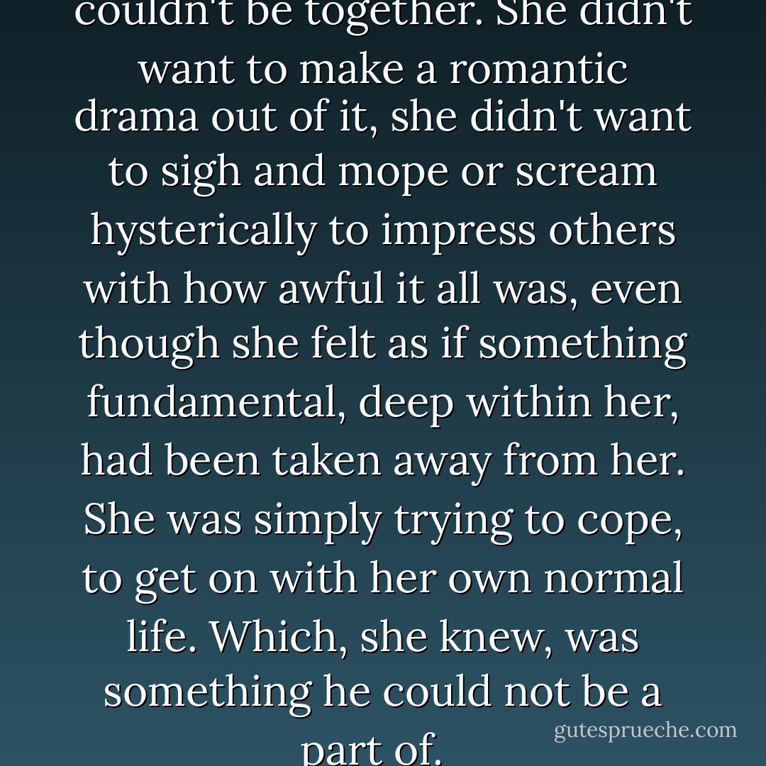 She had realised that they couldn't be together. She didn't want to make a romantic drama out of it, she didn't want to sigh and mope or scream hysterically to impress others with how awful it all was, even though she felt as if something fundamental, deep within her, had been taken away from her. She was simply trying to cope, to get on with her own normal life. Which, she knew, was something he could not be a part of.   - Harriet Evans