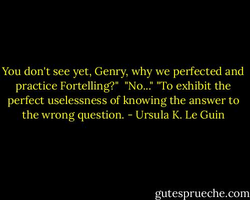 You don't see yet, Genry, why we perfected and practice Fortelling?" <br />"No..."<br />"To exhibit the perfect uselessness of knowing the answer to the wrong question. - Ursula K. Le Guin