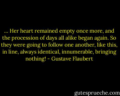 … Her heart remained empty once more, and the procession of days all alike began again. So they were going to follow one another, like this, in line, always identical, innumerable, bringing nothing! - Gustave Flaubert