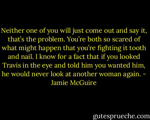 Neither one of you will just come out and say it, that’s the problem. You’re both so scared of what might happen that you’re fighting it tooth and nail. I know for a fact that if you looked Travis in the eye and told him you wanted him, he would never look at another woman again. - Jamie McGuire