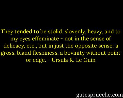 They tended to be stolid, slovenly, heavy, and to my eyes effeminate - not in the sense of delicacy, etc., but in just the opposite sense: a gross, bland fleshiness, a bovinity without point or edge. - Ursula K. Le Guin
