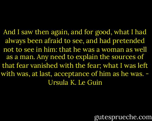 And I saw then again, and for good, what I had always been afraid to see, and had pretended not to see in him: that he was a woman as well as a man. Any need to explain the sources of that fear vanished with the fear; what I was left with was, at last, acceptance of him as he was. - Ursula K. Le Guin