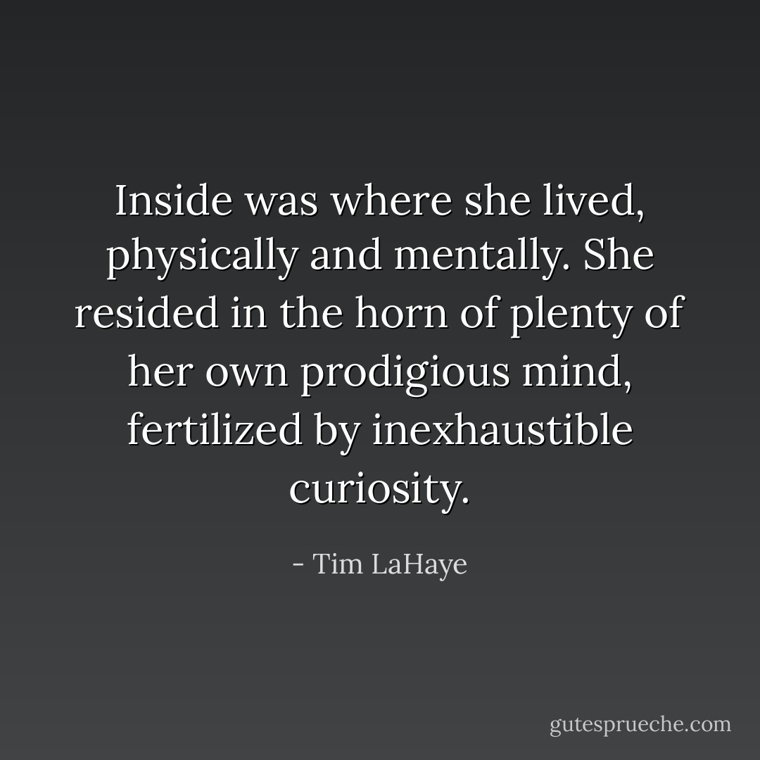 Inside was where she lived, physically and mentally. She resided in the horn of plenty of her own prodigious mind, fertilized by inexhaustible curiosity. - Tim LaHaye