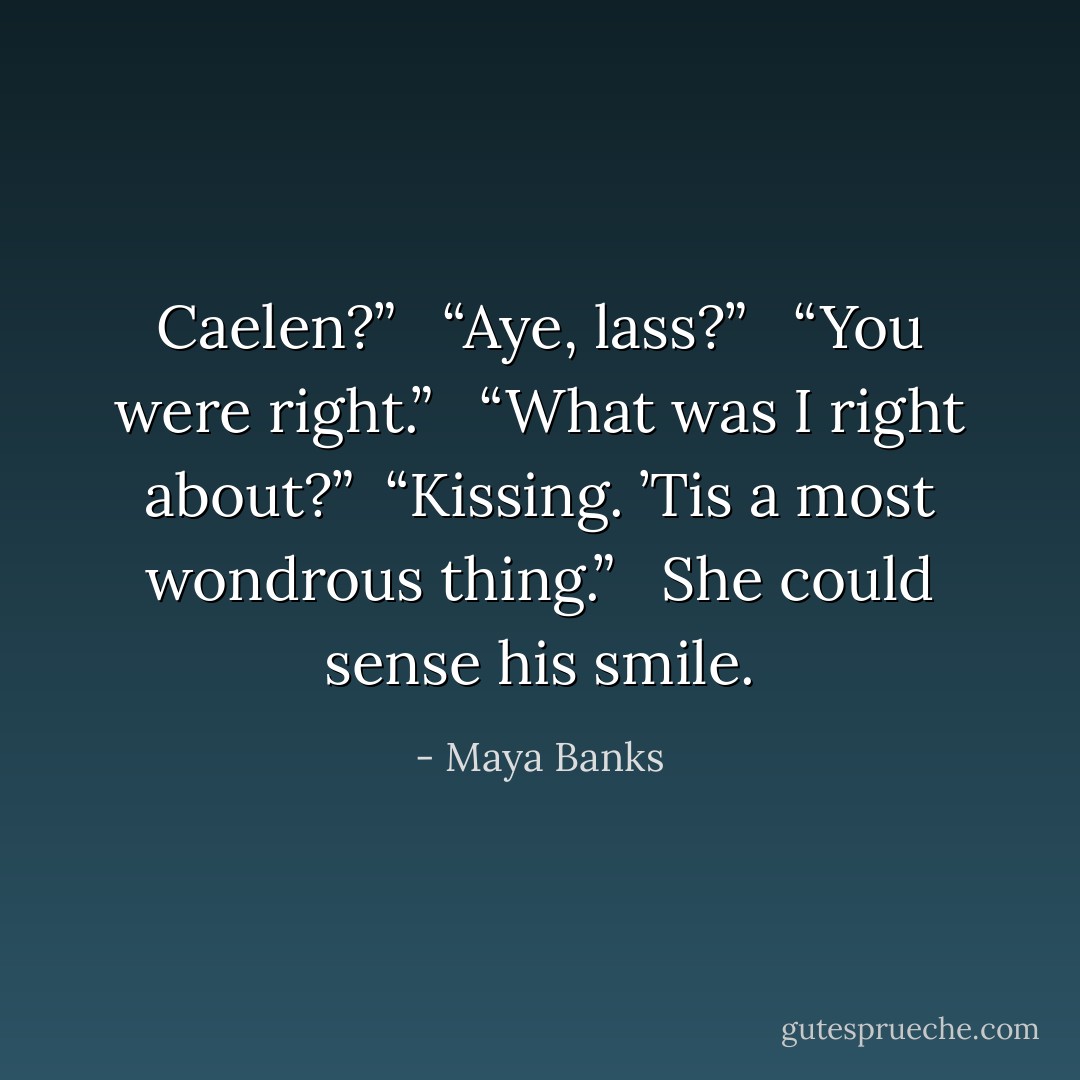 Caelen?” <br /><br />“Aye, lass?” <br /><br />“You were right.” <br /><br />“What was I right about?”<br /><br />“Kissing. ’Tis a most wondrous thing.” <br /><br />She could sense his smile. - Maya Banks