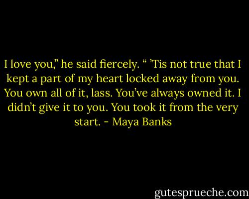 I love you,” he said fiercely. “ ’Tis not true that I kept a part of my heart locked away from you. You own all of it, lass. You’ve always owned it. I didn’t give it to you. You took it from the very start. - Maya Banks