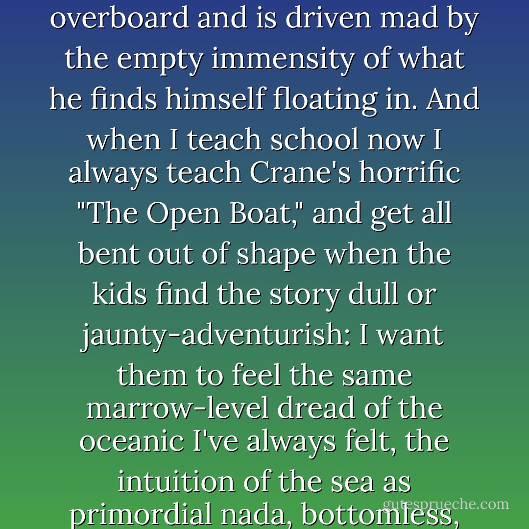 In school I ended up writing three different papers on "The Castaway" section of Moby-Dick, the chapter where the cabin boy Pip falls overboard and is driven mad by the empty immensity of what he finds himself floating in. And when I teach school now I always teach Crane's horrific "The Open Boat," and get all bent out of shape when the kids find the story dull or jaunty-adventurish: I want them to feel the same marrow-level dread of the oceanic I've always felt, the intuition of the sea as primordial nada, bottomless, depths inhabited by cackling tooth-studded things rising toward you at the rate a feather falls. - David Foster Wallace