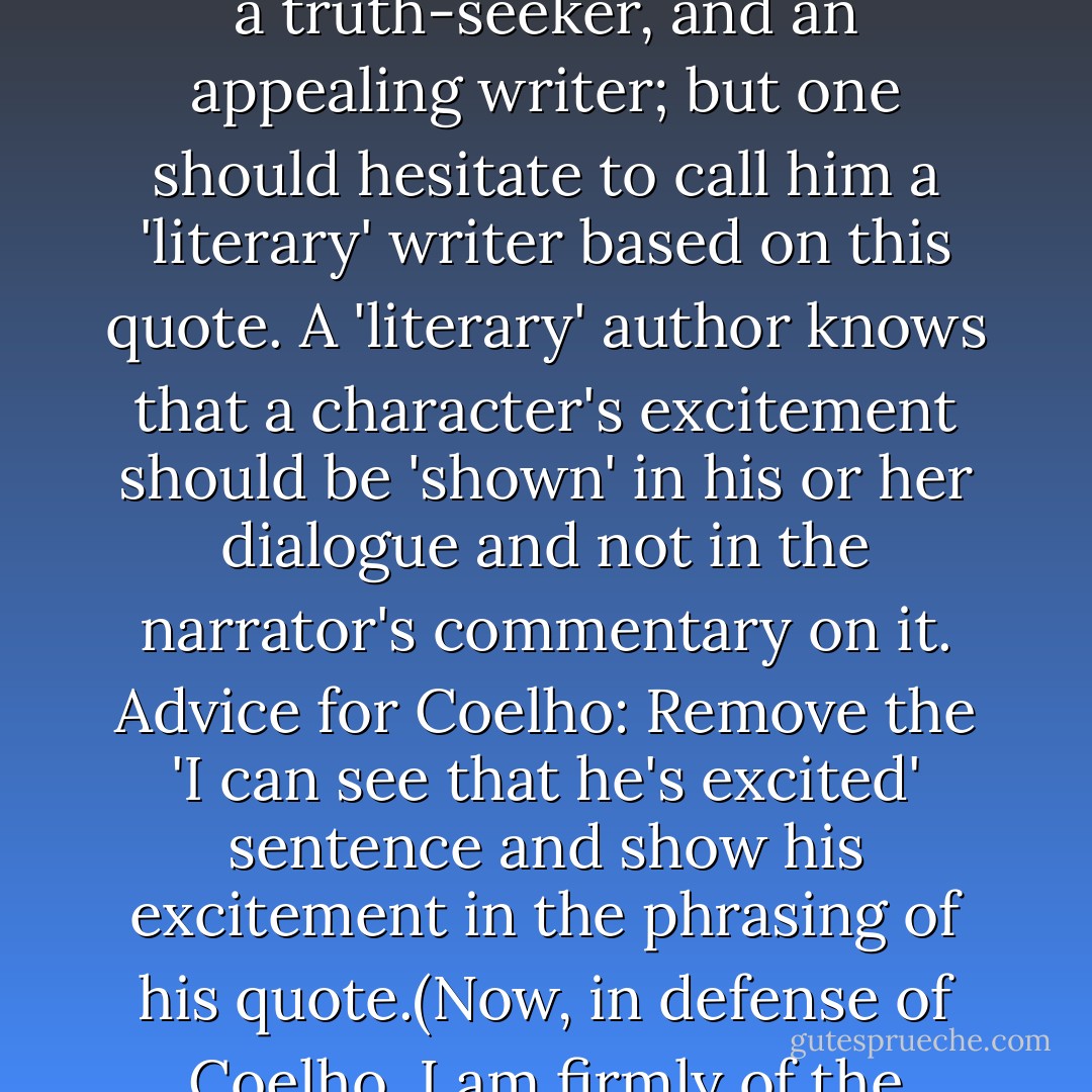 I ran across an excerpt today (in English translation) of some dialogue/narration from the modern popular writer, Paulo Coelho in his book: Aleph.(Note: bracketed text is mine.)... 'I spoke to three scholars,' [the character says 'at last.'] ...two of them said that, after death, the [sic (misprint, fault of the publisher)] just go to Paradise. The third one, though, told me to consult some verses from the Koran. [end quote]' ...I can see that he's excited. [narrator]' ...Now I have many positive things to say about Coelho: He is respectable, inspiring as a man, a truth-seeker, and an appealing writer; but one should hesitate to call him a 'literary' writer based on this quote. A 'literary' author knows that a character's excitement should be 'shown' in his or her dialogue and not in the narrator's commentary on it. Advice for Coelho: Remove the 'I can see that he's excited' sentence and show his excitement in the phrasing of his quote.(Now, in defense of Coelho, I am firmly of the opinion, having myself written plenty of prose that is flawed, that a novelist should be forgiven for slipping here and there.)Lastly, it appears that a belief in reincarnation is of great interest to Mr. Coelho ... Just think! He is a man who has achieved, (as Leonard Cohen would call it), 'a remote human possibility.' He has won lots of fame and tons of money. And yet, how his preoccupation with reincarnation—none other than an interest in being born again as somebody else—suggests that he is not happy! - Roman Payne