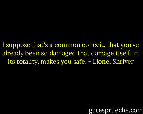 I suppose that's a common conceit, that you've already been so damaged that damage itself, in its totality, makes you safe. - Lionel Shriver