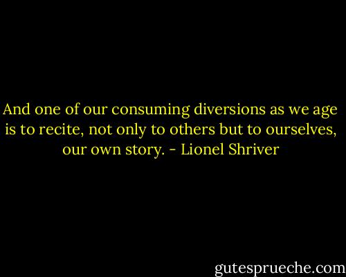 And one of our consuming diversions as we age is to recite, not only to others but to ourselves, our own story. - Lionel Shriver