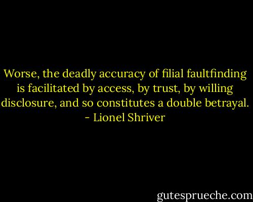 Worse, the deadly accuracy of filial faultfinding is facilitated by access, by trust, by willing disclosure, and so constitutes a double betrayal. - Lionel Shriver