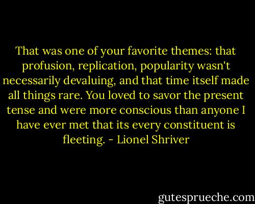 That was one of your favorite themes: that profusion, replication, popularity wasn't necessarily devaluing, and that time itself made all things rare. You loved to savor the present tense and were more conscious than anyone I have ever met that its every constituent is fleeting. - Lionel Shriver