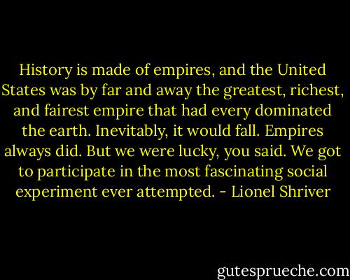 History is made of empires, and the United States was by far and away the greatest, richest, and fairest empire that had every dominated the earth. Inevitably, it would fall. Empires always did. But we were lucky, you said. We got to participate in the most fascinating social experiment ever attempted. - Lionel Shriver