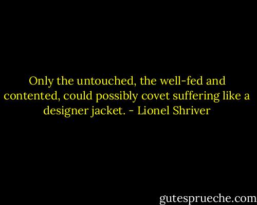 Only the untouched, the well-fed and contented, could possibly covet suffering like a designer jacket. - Lionel Shriver