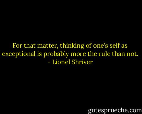 For that matter, thinking of one's self as exceptional is probably more the rule than not. - Lionel Shriver
