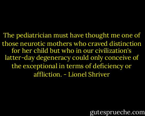The pediatrician must have thought me one of those neurotic mothers who craved distinction for her child but who in our civilization's latter-day degeneracy could only conceive of the exceptional in terms of deficiency or affliction. - Lionel Shriver
