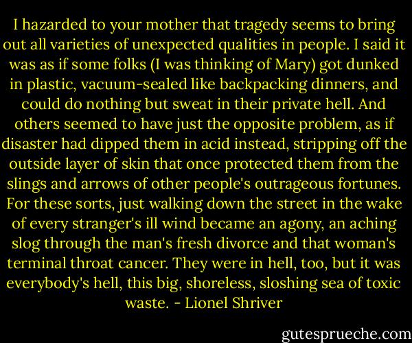 I hazarded to your mother that tragedy seems to bring out all varieties of unexpected qualities in people. I said it was as if some folks (I was thinking of Mary) got dunked in plastic, vacuum-sealed like backpacking dinners, and could do nothing but sweat in their private hell. And others seemed to have just the opposite problem, as if disaster had dipped them in acid instead, stripping off the outside layer of skin that once protected them from the slings and arrows of other people's outrageous fortunes. For these sorts, just walking down the street in the wake of every stranger's ill wind became an agony, an aching slog through the man's fresh divorce and that woman's terminal throat cancer. They were in hell, too, but it was everybody's hell, this big, shoreless, sloshing sea of toxic waste. - Lionel Shriver
