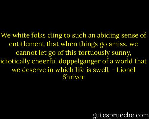 We white folks cling to such an abiding sense of entitlement that when things go amiss, we cannot let go of this tortuously sunny, idiotically cheerful doppelganger of a world that we deserve in which life is swell. - Lionel Shriver