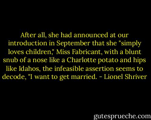 After all, she had announced at our introduction in September that she "simply loves children," Miss Fabricant, with a blunt snub of a nose like a Charlotte potato and hips like Idahos, the infeasible assertion seems to decode, "I want to get married. - Lionel Shriver