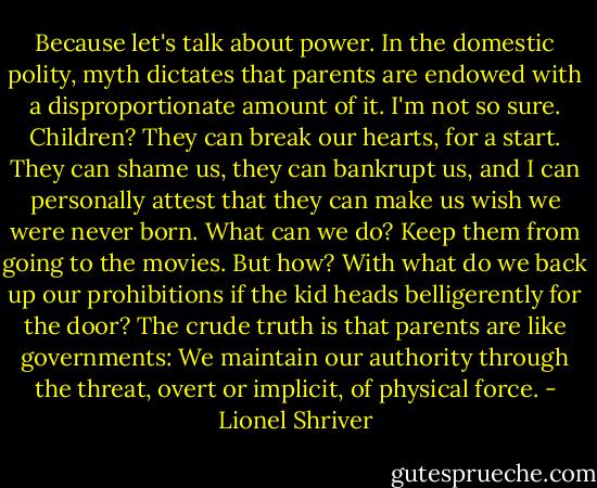 Because let's talk about power. In the domestic polity, myth dictates that parents are endowed with a disproportionate amount of it. I'm not so sure. Children? They can break our hearts, for a start. They can shame us, they can bankrupt us, and I can personally attest that they can make us wish we were never born. What can we do? Keep them from going to the movies. But how? With what do we back up our prohibitions if the kid heads belligerently for the door? The crude truth is that parents are like governments: We maintain our authority through the threat, overt or implicit, of physical force. - Lionel Shriver