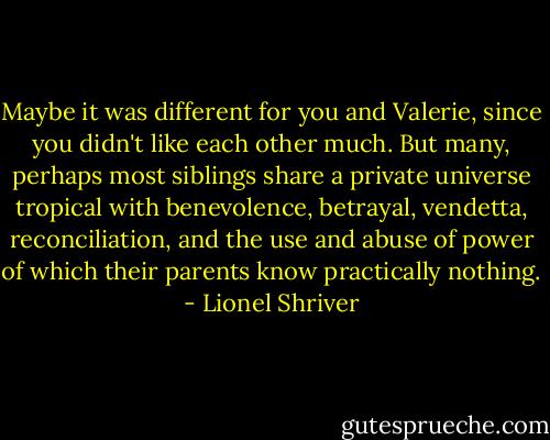 Maybe it was different for you and Valerie, since you didn't like each other much. But many, perhaps most siblings share a private universe tropical with benevolence, betrayal, vendetta, reconciliation, and the use and abuse of power of which their parents know practically nothing. - Lionel Shriver