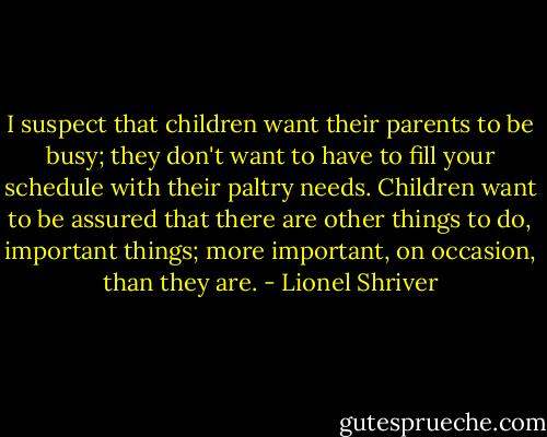 I suspect that children want their parents to be busy; they don't want to have to fill your schedule with their paltry needs. Children want to be assured that there are other things to do, important things; more important, on occasion, than they are. - Lionel Shriver