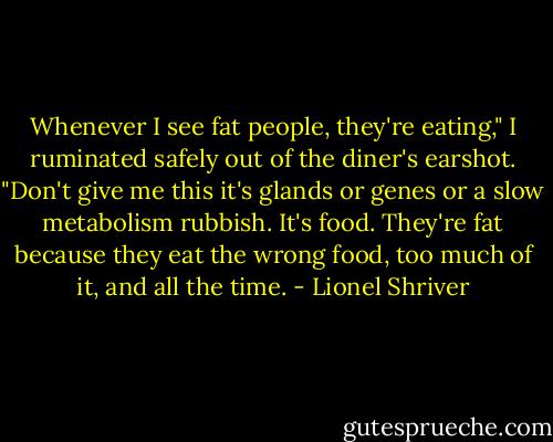 Whenever I see fat people, they're eating," I ruminated safely out of the diner's earshot. "Don't give me this it's glands or genes or a slow metabolism rubbish. It's food. They're fat because they eat the wrong food, too much of it, and all the time. - Lionel Shriver
