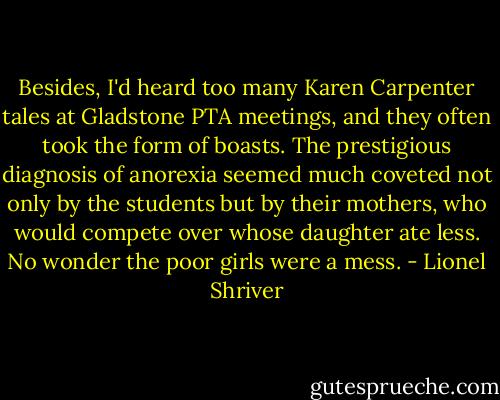 Besides, I'd heard too many Karen Carpenter tales at Gladstone PTA meetings, and they often took the form of boasts. The prestigious diagnosis of anorexia seemed much coveted not only by the students but by their mothers, who would compete over whose daughter ate less. No wonder the poor girls were a mess. - Lionel Shriver