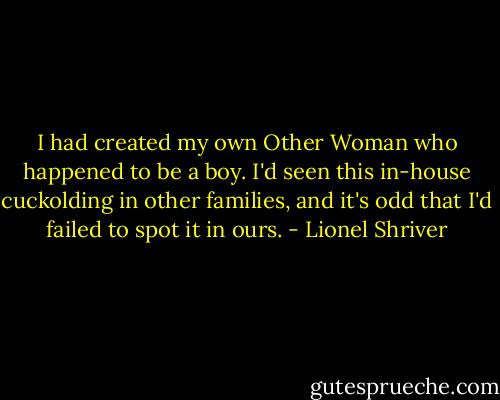 I had created my own Other Woman who happened to be a boy. I'd seen this in-house cuckolding in other families, and it's odd that I'd failed to spot it in ours. - Lionel Shriver