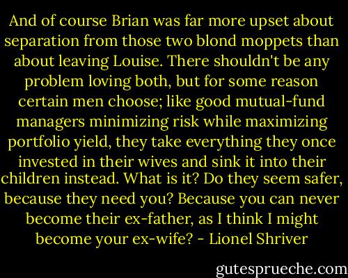 And of course Brian was far more upset about separation from those two blond moppets than about leaving Louise. There shouldn't be any problem loving both, but for some reason certain men choose; like good mutual-fund managers minimizing risk while maximizing portfolio yield, they take everything they once invested in their wives and sink it into their children instead. What is it? Do they seem safer, because they need you? Because you can never become their ex-father, as I think I might become your ex-wife? - Lionel Shriver