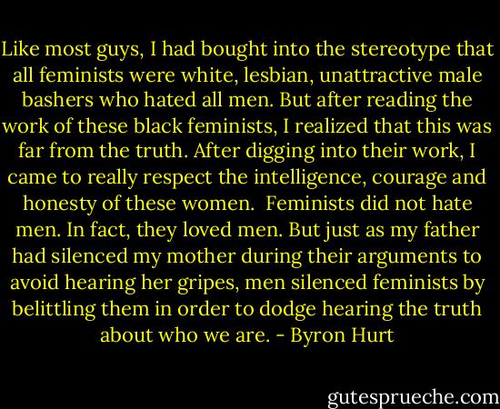 Like most guys, I had bought into the stereotype that all feminists were white, lesbian, unattractive male bashers who hated all men. But after reading the work of these black feminists, I realized that this was far from the truth. After digging into their work, I came to really respect the intelligence, courage and honesty of these women.<br /><br />Feminists did not hate men. In fact, they loved men. But just as my father had silenced my mother during their arguments to avoid hearing her gripes, men silenced feminists by belittling them in order to dodge hearing the truth about who we are. - Byron Hurt