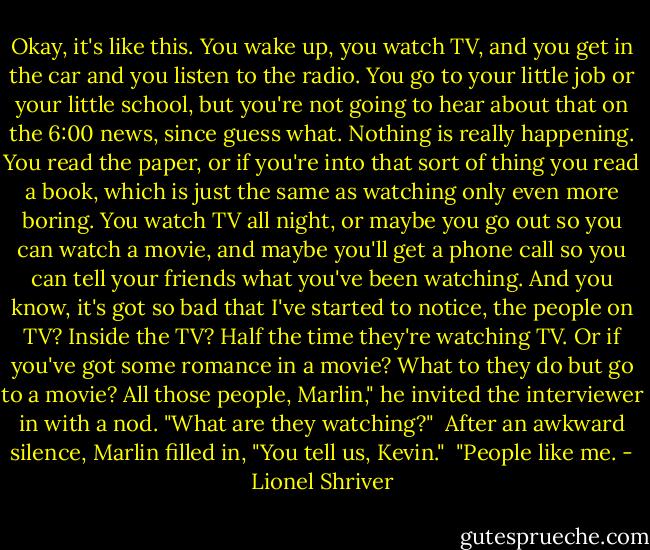 Okay, it's like this. You wake up, you watch TV, and you get in the car and you listen to the radio. You go to your little job or your little school, but you're not going to hear about that on the 6:00 news, since guess what. Nothing is really happening. You read the paper, or if you're into that sort of thing you read a book, which is just the same as watching only even more boring. You watch TV all night, or maybe you go out so you can watch a movie, and maybe you'll get a phone call so you can tell your friends what you've been watching. And you know, it's got so bad that I've started to notice, the people on TV? Inside the TV? Half the time they're watching TV. Or if you've got some romance in a movie? What to they do but go to a movie? All those people, Marlin," he invited the interviewer in with a nod. "What are they watching?"<br /><br />After an awkward silence, Marlin filled in, "You tell us, Kevin."<br /><br />"People like me. - Lionel Shriver
