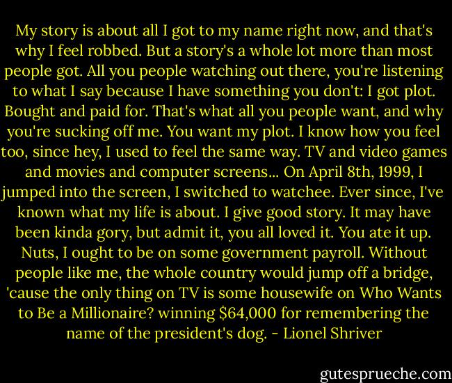 My story is about all I got to my name right now, and that's why I feel robbed. But a story's a whole lot more than most people got. All you people watching out there, you're listening to what I say because I have something you don't: I got plot. Bought and paid for. That's what all you people want, and why you're sucking off me. You want my plot. I know how you feel too, since hey, I used to feel the same way. TV and video games and movies and computer screens... On April 8th, 1999, I jumped into the screen, I switched to watchee. Ever since, I've known what my life is about. I give good story. It may have been kinda gory, but admit it, you all loved it. You ate it up. Nuts, I ought to be on some government payroll. Without people like me, the whole country would jump off a bridge, 'cause the only thing on TV is some housewife on Who Wants to Be a Millionaire? winning $64,000 for remembering the name of the president's dog. - Lionel Shriver