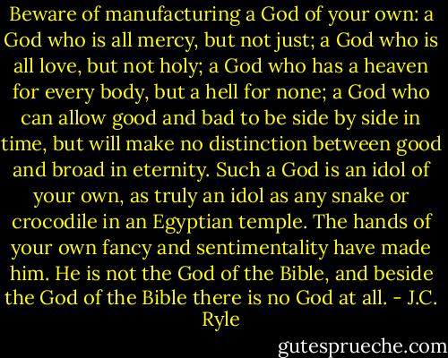 Beware of manufacturing a God of your own: a God who is all mercy, but not just; a God who is all love, but not holy; a God who has a heaven for every body, but a hell for none; a God who can allow good and bad to be side by side in time, but will make no distinction between good and broad in eternity. Such a God is an idol of your own, as truly an idol as any snake or crocodile in an Egyptian temple. The hands of your own fancy and sentimentality have made him. He is not the God of the Bible, and beside the God of the Bible there is no God at all. - J.C. Ryle