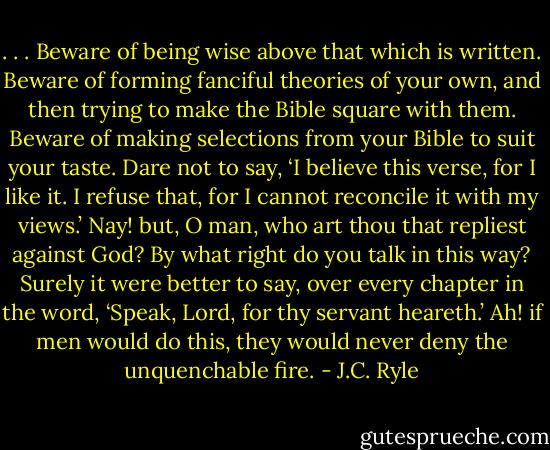 . . . Beware of being wise above that which is written. Beware of forming fanciful theories of your own, and then trying to make the Bible square with them. Beware of making selections from your Bible to suit your taste. Dare not to say, ‘I believe this verse, for I like it. I refuse that, for I cannot reconcile it with my views.’ Nay! but, O man, who art thou that repliest against God? By what right do you talk in this way? Surely it were better to say, over every chapter in the word, ‘Speak, Lord, for thy servant heareth.’ Ah! if men would do this, they would never deny the unquenchable fire. - J.C. Ryle