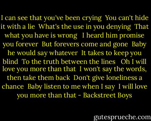 I can see that you've been crying<br /> You can't hide it with a lie<br /> What's the use in you denying<br /> That what you have is wrong<br /> <br />I heard him promise you forever<br /> But forevers come and gone<br /> Baby he would say whatever<br /> It takes to keep you blind<br /> To the truth between the lines<br /> <br />Oh I will love you more than that<br /> I won't say the words, then take them back<br /> Don't give loneliness a chance<br /> Baby listen to me when I say<br /> I will love you more than that - Backstreet Boys