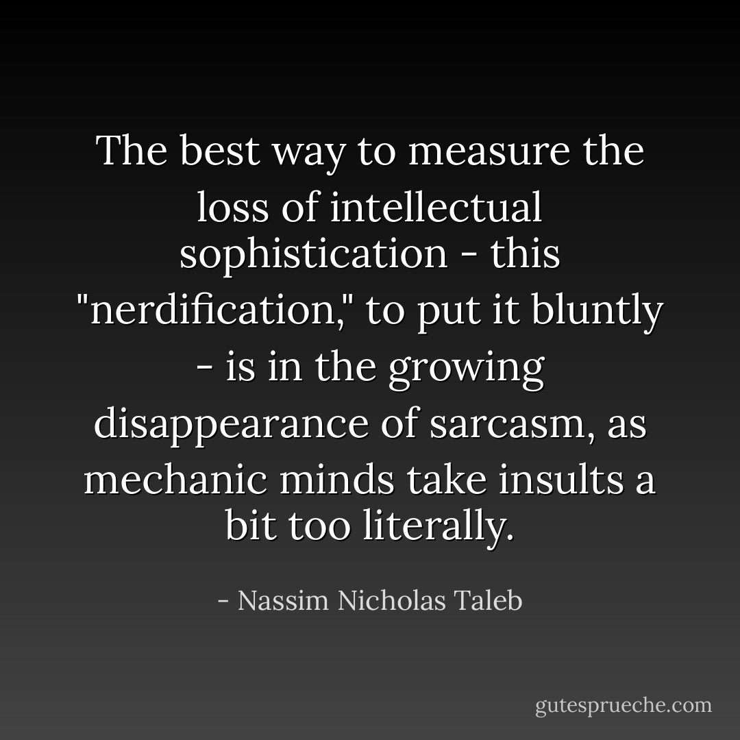 The best way to measure the loss of intellectual sophistication - this "nerdification," to put it bluntly - is in the growing disappearance of sarcasm, as mechanic minds take insults a bit too literally. - Nassim Nicholas Taleb