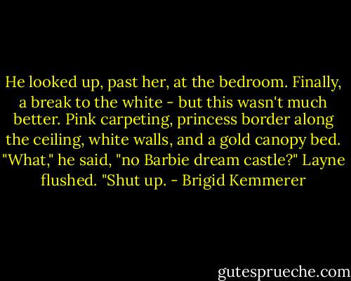 He looked up, past her, at the bedroom. Finally, a break to the white - but this wasn't much better. Pink carpeting, princess border along the ceiling, white walls, and a gold canopy bed.<br />"What," he said, "no Barbie dream castle?"<br />Layne flushed. "Shut up. - Brigid Kemmerer
