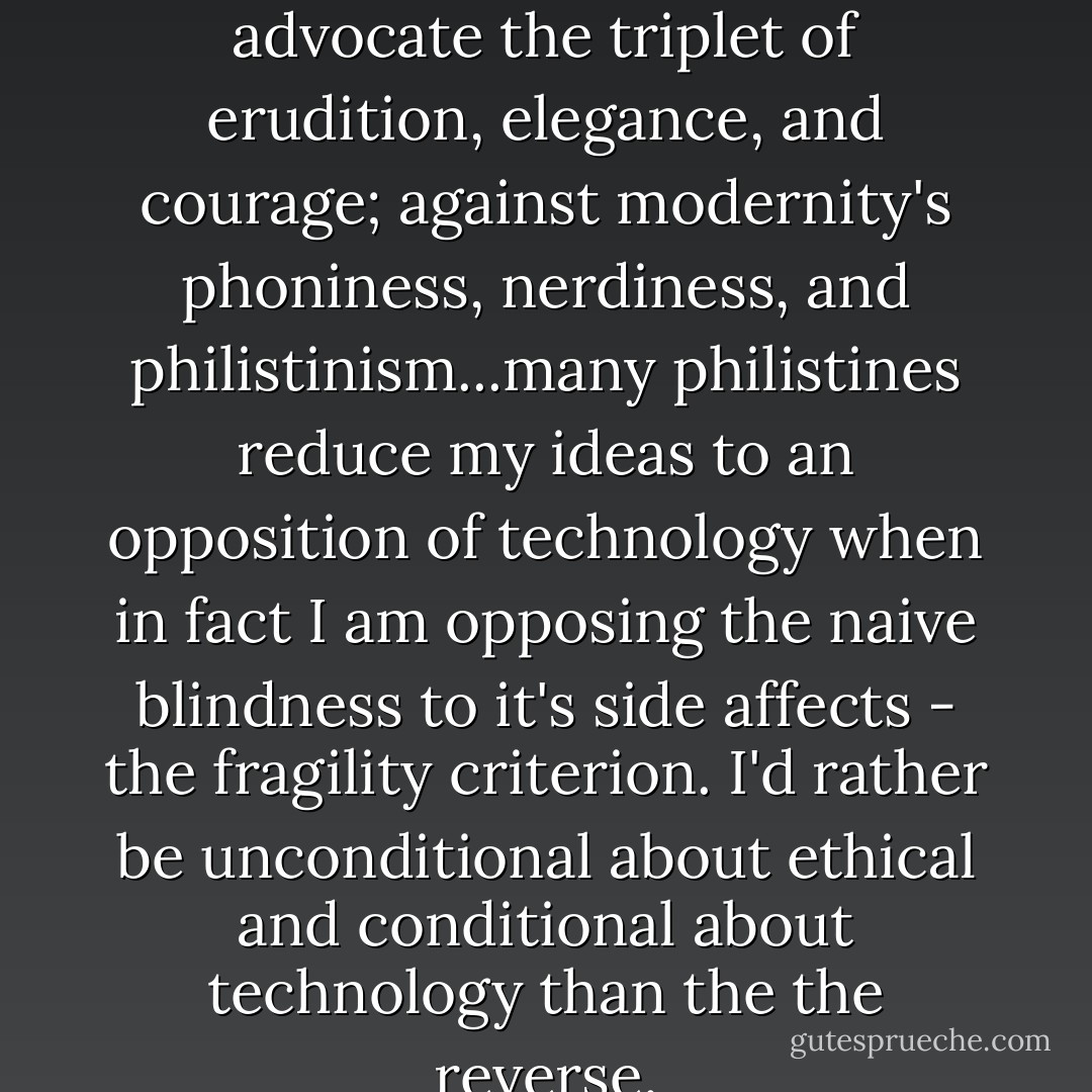 ...my classical values make me advocate the triplet of erudition, elegance, and courage; against modernity's phoniness, nerdiness, and philistinism...many philistines reduce my ideas to an opposition of technology when in fact I am opposing the naive blindness to it's side affects - the fragility criterion. I'd rather be unconditional about ethical and conditional about technology than the the reverse. - Nassim Nicholas Taleb