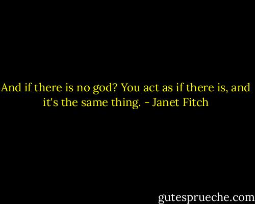 And if there is no god?<br />You act as if there is, and it's the same thing. - Janet Fitch