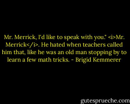 Mr. Merrick, I'd like to speak with you."<br /><i>Mr. Merrick</i>. He hated when teachers called him that, like he was an old man stopping by to learn a few math tricks. - Brigid Kemmerer