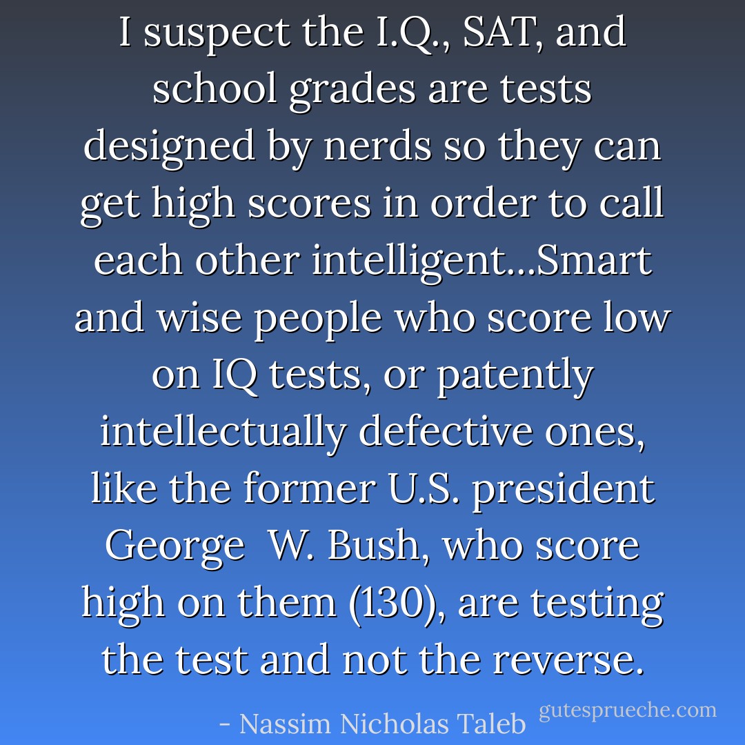 I suspect the I.Q., SAT, and school grades are tests designed by nerds so they can get high scores in order to call each other intelligent...Smart and wise people who score low on IQ tests, or patently intellectually defective ones, like the former U.S. president George <br />W. Bush, who score high on them (130), are testing the test and not the reverse. - Nassim Nicholas Taleb