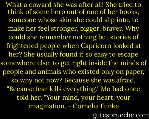 What a coward she was after all! She tried to think of some hero out of one of her books,<br />someone whose skin she could slip into, to make her feel stronger, bigger, braver. Why could<br />she remember nothing but stories of frightened people when Capricorn looked at her? She<br />usually found it so easy to escape somewhere else, to get right inside the minds of people and<br />animals who existed only on paper, so why not now? Because she was afraid. "Because fear kills<br />everything," Mo had once told her. "Your mind, your heart, your imagination. - Cornelia Funke