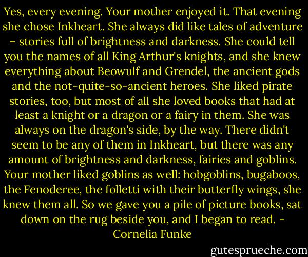 Yes, every evening. Your mother enjoyed it. That evening she chose Inkheart. She always did like tales of adventure – stories full of brightness and darkness. She could tell you the names of all King Arthur's knights, and she knew everything about Beowulf and Grendel, the ancient gods and the not-quite-so-ancient heroes. She liked pirate stories, too, but most of all she loved books that had at least a knight or a dragon or a fairy in them. She was always on the dragon's side, by the way. There didn't seem to be any of them in Inkheart, but there was any amount of brightness and darkness, fairies and goblins. Your mother liked goblins as well: hobgoblins, bugaboos, the Fenoderee, the folletti with their butterfly wings, she knew them all. So we gave you a pile of picture books, sat down on the rug beside you, and I began to read. - Cornelia Funke