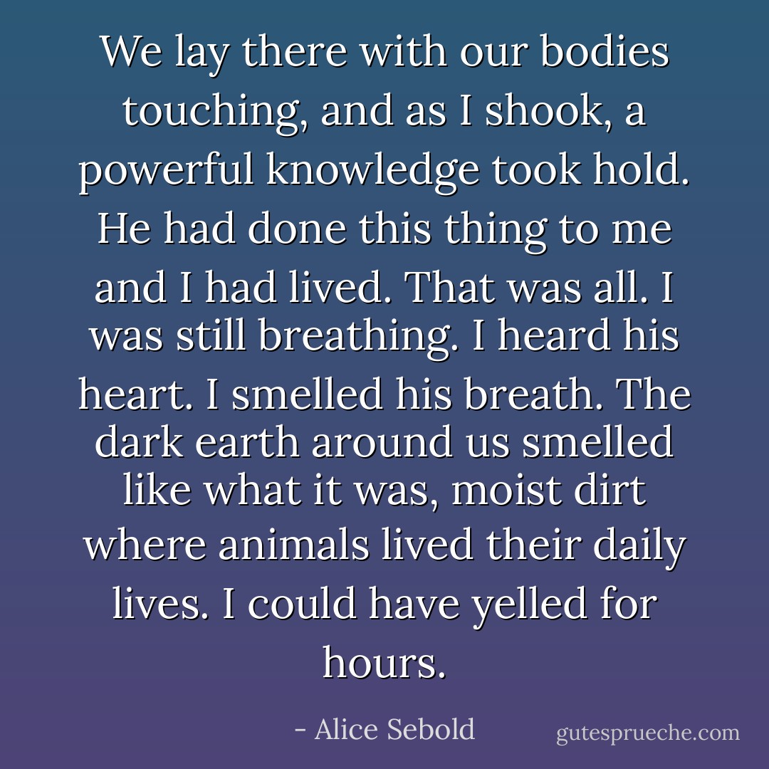 We lay there with our bodies touching, and as I shook, a powerful knowledge took hold. He had done this thing to me and I had lived. That was all. I was still breathing. I heard his heart. I smelled his breath. The dark earth around us smelled like what it was, moist dirt where animals lived their daily lives. I could have yelled for hours. - Alice Sebold