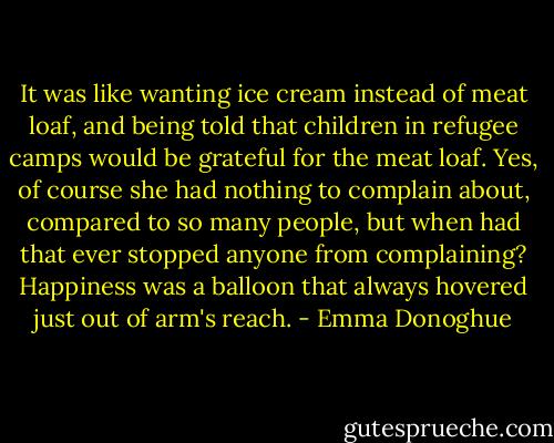 It was like wanting ice cream instead of meat loaf, and being told that children in refugee camps would be grateful for the meat loaf. Yes, of course she had nothing to complain about, compared to so many people, but when had that ever stopped anyone from complaining? Happiness was a balloon that always hovered just out of arm's reach. - Emma Donoghue