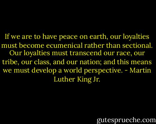 If we are to have peace on earth, our loyalties must become ecumenical rather than sectional. Our loyalties must transcend our race, our tribe, our class, and our nation; and this means we must develop a world perspective. - Martin Luther King Jr.