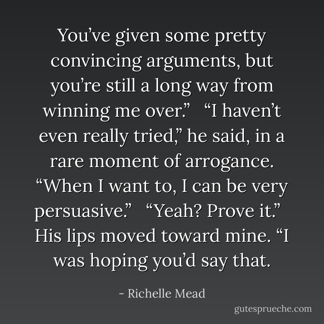 You’ve given some pretty convincing arguments, but you’re still a long way from winning me over.” <br /><br />“I haven’t even really tried,” he said, in a rare moment of arrogance. “When I want to, I can be <i>very</i> persuasive.” <br /><br />“Yeah? Prove it.” <br /><br />His lips moved toward mine. “I was hoping you’d say that. - Richelle Mead